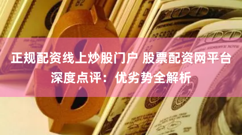 正规配资线上炒股门户 股票配资网平台深度点评：优劣势全解析